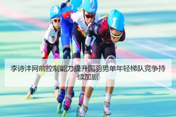 李诗沣网前控制能力提升国羽男单年轻梯队竞争持续加剧