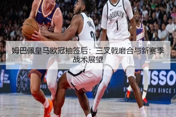 姆巴佩皇马欧冠抽签后：三叉戟磨合与新赛季战术展望